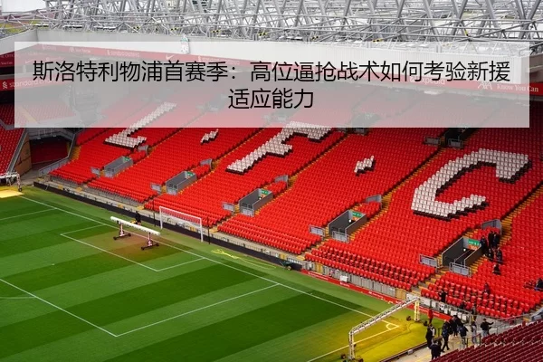 斯洛特利物浦首赛季：高位逼抢战术如何考验新援适应能力
