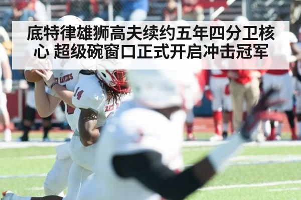 底特律雄狮高夫续约五年四分卫核心 超级碗窗口正式开启冲击冠军